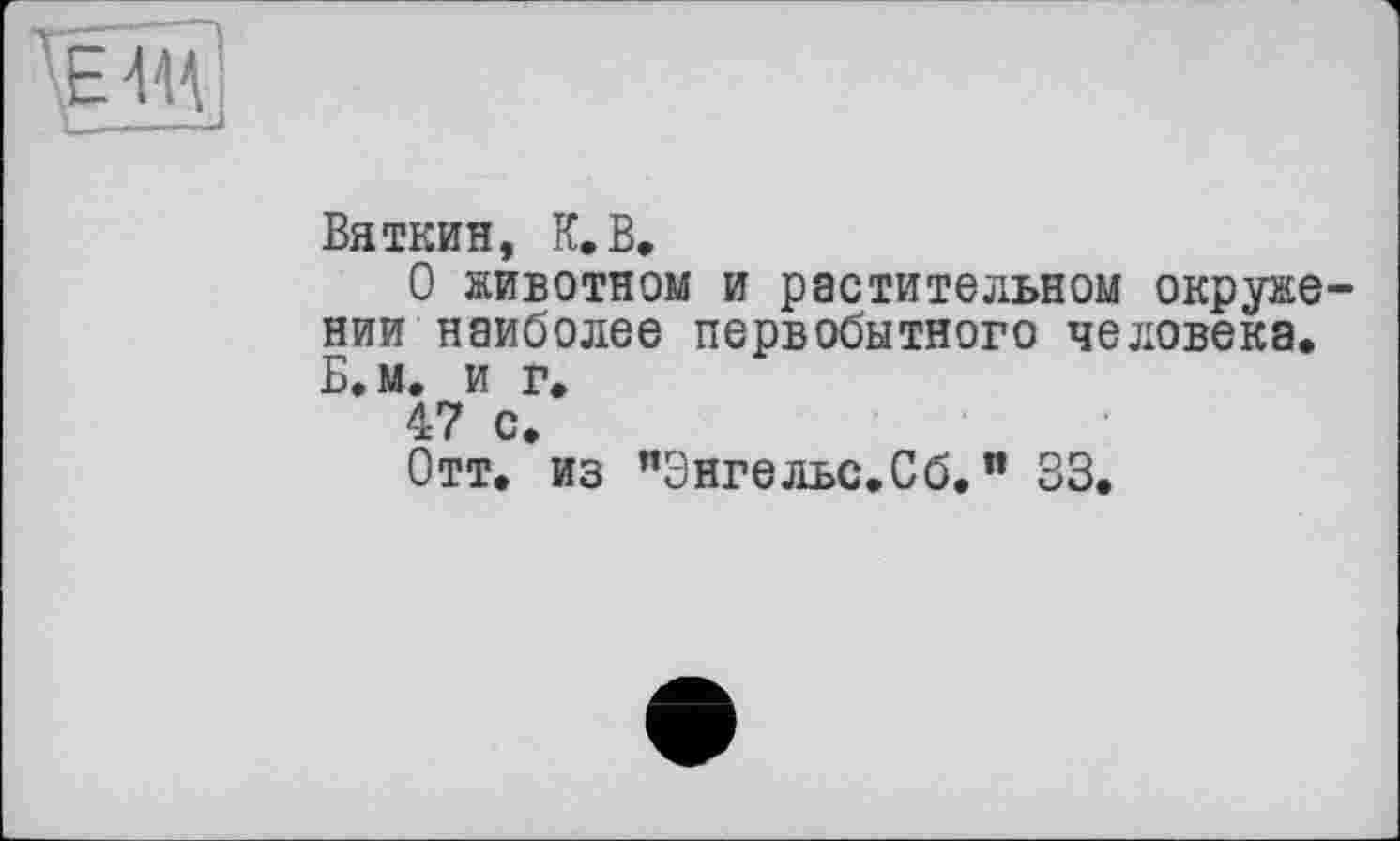 ﻿
Вяткин, К.В»
О животном и растительном окружении наиболее первобытного человека. Б.м. и г.
47 с.
Отт. из "Энгельс.Сб.п 33.